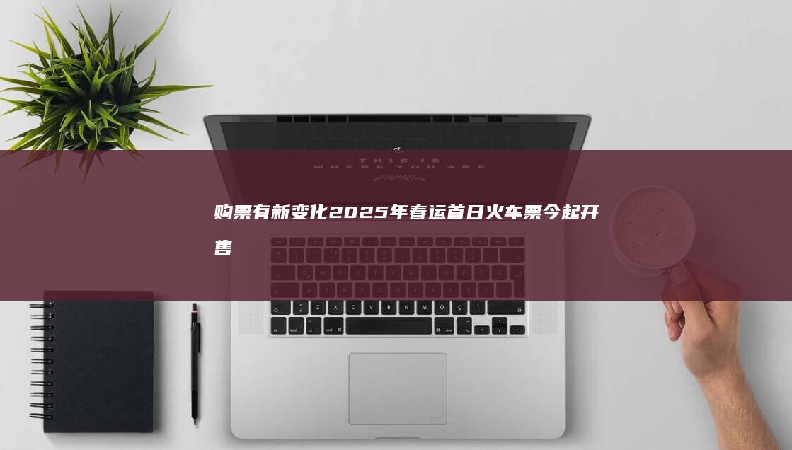 购票有新变化 2025年春运首日火车票今起开售 (购票新政策)