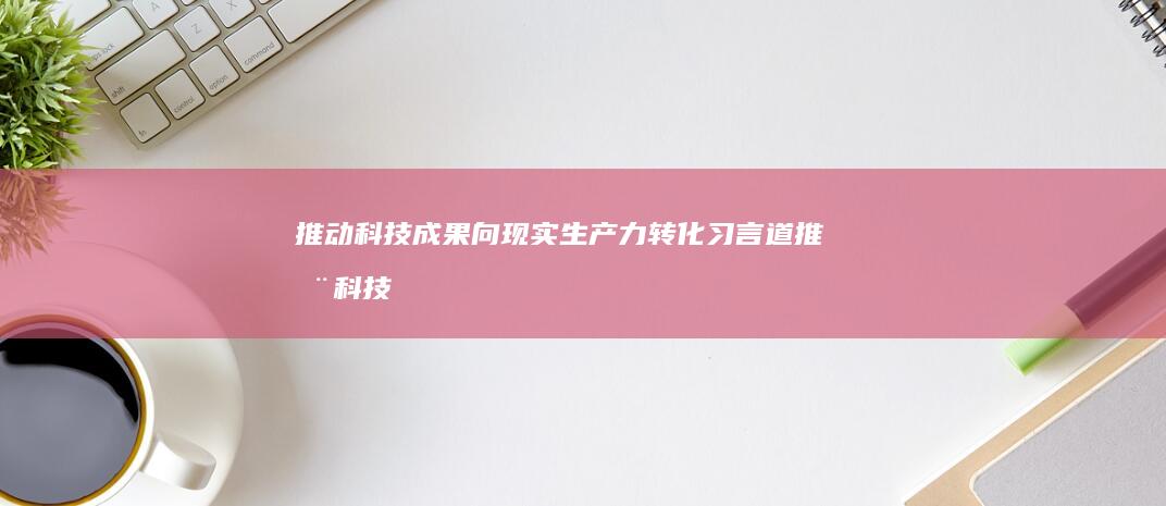 推动科技成果向现实生产力转化 习言道 (推动科技成果转化为现实生产力)